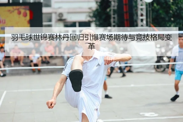 羽毛球世锦赛林丹回归引爆赛场期待与竞技格局变革